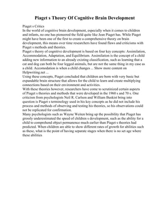 Piaget s Theory Of Cognitive Brain Development
Piaget s Critics
In the world of cognitive brain development, especially when it comes to children
and infants, no one has pioneered the field quite like Jean Piaget has. While Piaget
might have been one of the first to create a comprehensive theory on brain
development, this means over time researchers have found flaws and criticisms with
Piaget s methods and theories.
Piaget s theory of cognitive development is based on four key concepts: Assimilation,
Accommodation, Adaptation, and Equilibrium. Assimilation is the concept of a child
adding new information to an already existing classification, such as learning that a
cat and dog can both be four legged animals, but are not the same thing in my case as
a child. Accomodation is when a child changes ... Show more content on
Helpwriting.net ...
Using these concepts, Piaget concluded that children are born with very basic but
expandable brain structure that allows for the child to learn and create multiplying
connections based on their environment and activities.
With these theories however, researchers have come to scrutinized certain aspects
of Piaget s theories and methods that were developed in the 1960 s and 70 s. One
criticism from psychologists Neil R. Carlson and William Buskist bring into
question is Piaget s terminology used in his key concepts as he did not include his
process and methods of observing and testing his theories, so his observations could
not be replicated for confirmation.
Many psychologists such as Wayne Weiten bring up the possibility that Piaget has
grossly underestimated the speed of children s development, such as the ability for a
child to comprehend object permanence much earlier than Piaget s theories had
predicted. When children are able to show different rates of growth for abilities such
as these, what is the point of having separate stages when there is no set age where
these abilities
 