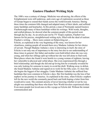 Gustave Flaubert Writing Style
The 1800 s was a century of change. Medicine was advancing, the effects of the
Enlightenment were still underway, and a new age of exploration occurred as those
of Europe began to extend their hands across the world towards America. During
these times the common folk changed and adapted many of their ideals, and suffered
many hardships and heartaches. In this period, a man of Normandy named Gustave
Flaubertcaught many of these hardships within his writings. With words, thoughts,
and crafted phrases, he showed what the common people of this period went
through day by day. As an article put out by TV Tropes explains, Flaubert was
famous for his precise, straightforward writing style, filled with the ideal of realism:
Flaubert s writing ... Show more content on Helpwriting.net ...
Felicite, as explained at the very beginning of the story, was known for her
cleanliness, making people all around them envy Madame Aubaine for her choice
of servant. Though Madame Aubaine s story is interesting in itself, the story of
Felicite is not only one of importance to the story but also to our understanding of
these times in general. Her father and mother were both killed when she was very
young, and when her siblings split up without her she was left alone to find work.
Most places where she found it were hostile to a young woman of eighteen, leaving
her vulnerable to physical and verbal abuse. She even experienced this through a
brief relationship, and though she did end up loving him he eventually revealed he
was only looking for someone to marry to avoid the draft. Walking away in defeat,
she found Madame Aubaine and signed on to work for her fifty years. It s here that
she begins the biggest of her struggles. Under Madame Aubaine she suffered four
hardships that were common in Felicite s days. Her first hardship was the loss of her
nephew on his journey to America. As explained in the story, when Felicite s nephew
left for the new world she constantly paced back and forth hoping a letter from him
would arrive soon. The constant anxiety of never knowing whether or not he was
alright was something that those who knew New World travelers experienced often.
Even more people lost loved ones to this voyage as Felicite did. Without the instant
communication and
 