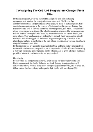 Investigating The Co2 And Temperature Changes From
The...
In this investigation, we were required to design our own self sustaining
ecosystem, and monitor the changes in temperature and CO2 levels. We
compared the outside temperature and CO2 levels, to those of our ecosystem. Self
sustaining ecosystems are in the process of being designed tested, so that one day
humans will be able to survive and thrive on other planets, like Mars. The outcome
of our ecosystem was a failure, like all other previous attempts. Our ecosystem was
too hot and had too higher CO2 levels, to be able to sustain the life of insects, and
grow plants. This was because, we did not have enough fresh water, going into all
the layers and fresh oxygen, as a result of no greenery growing. I believe, if we
placed grown plants in our bottle at the start of our experiment, we would have had a
very different outcome. Aim:
In this practical we are going to investigate the CO2 and temperature changes from
the outside environment, compared to our ecosystem in a bottle. We are also creating
a fully self sustaining ecosystem in a bottle, which needs to grow a type of plant and
provide a habitable environment for an insect/animal.
Hypothesis:
I believe that the temperature and CO2 levels inside our ecosystem will be a lot
higher than outside the bottle. I also do not think that our insects or plants will
survive and thrive, because there is not enough oxygen in the bottle, and it is too hot.
Other groups that have plants and water in their bottle, will have lower CO2
 