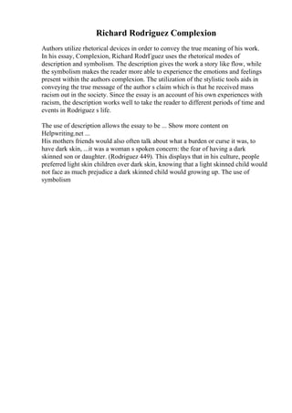 Richard Rodriguez Complexion
Authors utilize rhetorical devices in order to convey the true meaning of his work.
In his essay, Complexion, Richard RodrГguez uses the rhetorical modes of
description and symbolism. The description gives the work a story like flow, while
the symbolism makes the reader more able to experience the emotions and feelings
present within the authors complexion. The utilization of the stylistic tools aids in
conveying the true message of the author s claim which is that he received mass
racism out in the society. Since the essay is an account of his own experiences with
racism, the description works well to take the reader to different periods of time and
events in Rodriguez s life.
The use of description allows the essay to be ... Show more content on
Helpwriting.net ...
His mothers friends would also often talk about what a burden or curse it was, to
have dark skin, ...it was a woman s spoken concern: the fear of having a dark
skinned son or daughter. (Rodriguez 449). This displays that in his culture, people
preferred light skin children over dark skin, knowing that a light skinned child would
not face as much prejudice a dark skinned child would growing up. The use of
symbolism
 