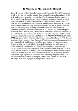 JP Morg 13bn Misconduct Settlement
Case: JP Morgan $13bn Misconduct settlement In November 2013, JPMorgan was
involved in a law suit scandal with the department of justice and agreed on a $13bn
civil settlement for assuming responsibility of toxic mortgage lending practices.
The scandal evolved when banks exploited mortgage securitization and packaged
Mortgage Backed Securities (MBS) and Residential Mortgage Backed Securities
(RMBS) in an unfair manner, and were sold off to investors around the world who
were manipulated to think they were investing in not the best of quality credit risk
loan, but really they were investing in subprime loans that were essentially
worthless. As a result, investors lost billions of U.S dollars; due to the widespread
effects other loan markets were affected which led to a loss in investor confidence in
the United States financial markets; the United States housing crisis meltdown and
ultimately the 2008 financial crisis (BARRETT, D. AND FITZPATRICK, D. 2013).
JP Morgan got involved in the crisis by the acquisition of two banks in 2008 that were
carrying out such practises. Bear Stearns and Washington mutual; by acquiring them,
they acquired their problems. At the... Show more content on Helpwriting.net ...
It is no surprise that an individual with a narcissistic behaviour and character in
office, takes little consideration of ethical decision making in his company s
operations, the decisions he made about the company led it into bankruptcy, which
resulted in its buyout by JP Morgan. This later got them into this scandal as they had
to assume responsibility and take on all of Bear Stearns and Washington Mutual s
outstanding legal exposure, in addition to them also being alleged to some of the
misdeeds on its own. Hence, Washington Mutual, Bear Stearns, and pre 2008
JPMorgan itself were negligent in their practices (IRWIN N,
 