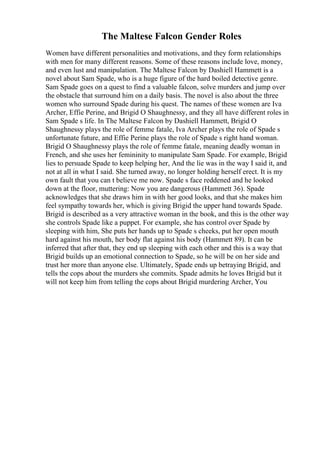 The Maltese Falcon Gender Roles
Women have different personalities and motivations, and they form relationships
with men for many different reasons. Some of these reasons include love, money,
and even lust and manipulation. The Maltese Falcon by Dashiell Hammett is a
novel about Sam Spade, who is a huge figure of the hard boiled detective genre.
Sam Spade goes on a quest to find a valuable falcon, solve murders and jump over
the obstacle that surround him on a daily basis. The novel is also about the three
women who surround Spade during his quest. The names of these women are Iva
Archer, Effie Perine, and Brigid O Shaughnessy, and they all have different roles in
Sam Spade s life. In The Maltese Falcon by Dashiell Hammett, Brigid O
Shaughnessy plays the role of femme fatale, Iva Archer plays the role of Spade s
unfortunate future, and Effie Perine plays the role of Spade s right hand woman.
Brigid O Shaughnessy plays the role of femme fatale, meaning deadly woman in
French, and she uses her femininity to manipulate Sam Spade. For example, Brigid
lies to persuade Spade to keep helping her, And the lie was in the way I said it, and
not at all in what I said. She turned away, no longer holding herself erect. It is my
own fault that you can t believe me now. Spade s face reddened and he looked
down at the floor, muttering: Now you are dangerous (Hammett 36). Spade
acknowledges that she draws him in with her good looks, and that she makes him
feel sympathy towards her, which is giving Brigid the upper hand towards Spade.
Brigid is described as a very attractive woman in the book, and this is the other way
she controls Spade like a puppet. For example, she has control over Spade by
sleeping with him, She puts her hands up to Spade s cheeks, put her open mouth
hard against his mouth, her body flat against his body (Hammett 89). It can be
inferred that after that, they end up sleeping with each other and this is a way that
Brigid builds up an emotional connection to Spade, so he will be on her side and
trust her more than anyone else. Ultimately, Spade ends up betraying Brigid, and
tells the cops about the murders she commits. Spade admits he loves Brigid but it
will not keep him from telling the cops about Brigid murdering Archer, You
 