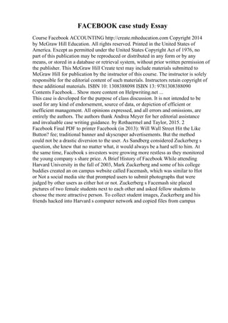 FACEBOOK case study Essay
Course Facebook ACCOUNTING http://create.mheducation.com Copyright 2014
by McGraw Hill Education. All rights reserved. Printed in the United States of
America. Except as permitted under the United States Copyright Act of 1976, no
part of this publication may be reproduced or distributed in any form or by any
means, or stored in a database or retrieval system, without prior written permission of
the publisher. This McGraw Hill Create text may include materials submitted to
McGraw Hill for publication by the instructor of this course. The instructor is solely
responsible for the editorial content of such materials. Instructors retain copyright of
these additional materials. ISBN 10: 1308388098 ISBN 13: 9781308388090
Contents Facebook... Show more content on Helpwriting.net ...
This case is developed for the purpose of class discussion. It is not intended to be
used for any kind of endorsement, source of data, or depiction of efficient or
inefficient management. All opinions expressed, and all errors and omissions, are
entirely the authors. The authors thank Andrea Meyer for her editorial assistance
and invaluable case writing guidance. by Rothaermel and Taylor, 2015. 2
Facebook Final PDF to printer Facebook (in 2013): Will Wall Street Hit the Like
Button? fee; traditional banner and skyscraper advertisements. But the method
could not be a drastic diversion to the user. As Sandberg considered Zuckerberg s
question, she knew that no matter what, it would always be a hard sell to him. At
the same time, Facebook s investors were growing more restless as they monitored
the young company s share price. A Brief History of Facebook While attending
Harvard University in the fall of 2003, Mark Zuckerberg and some of his college
buddies created an on campus website called Facemash, which was similar to Hot
or Not a social media site that prompted users to submit photographs that were
judged by other users as either hot or not. Zuckerberg s Facemash site placed
pictures of two female students next to each other and asked fellow students to
choose the more attractive person. To collect student images, Zuckerberg and his
friends hacked into Harvard s computer network and copied files from campus
 
