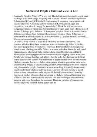 Successful People s Points of View in Life
Successful People s Points of View in Life Thesis Statement:Successful people need
to change even when things are going well. Outline I.Factors in achieving success
A.Education B.Family C.Friends D.Environment II.Important characteristics of
successful people A.Pointing out our mistakes B.Keeping minds open and
receptive to new ideas 1.Hungry for knowledge 2.Think for self improvement
C.Seeing everyone we meet as a potential teacher we can learn from 1.Being a good
listener 2.Being a good follower III.Reasons of people s failure A.Extrinsic factors
1.High expectations from families 2.Reactions of praise or blame 3.Rewards or
punishments B.Intrinsic factors 1.Own expectations 2.Level of desire to succeed 3....
Show more content on Helpwriting.net ...
Of course, every learner at every level of ability has innate limitations. The
problem with invoking those limitations as an explanation for failure is the fact
that many people do so prematurely. There is a difference between recognizing
mistakes and labeling yourself a failure. In a sense, mistakes should be welcomed,
because people who never make mistakes have ceased to innovate and learn.
Mistakes are learning opportunities that constitute the stepping stones to success.
People who believe that they lack ability, that the tasks they face are too difficult
or that they have no control over the course of events in their lives are much more
likely to consider themselves failures than people who interpret setbacks in terms
of correctable deficits of understanding or effort. Perseverance is the most common
trait of successful people. In order to achieve something, it is vitally important to
clearly understand what one is trying to do. Learners who aim merely to avoid
mistakes have lesser chance to be successful. In such circumstances, learning
becomes a product of some other pursuit and is likely to be less efficient and less
effective. The best learners are the one who seek out challenges and continue to
question and grow throughout their careers. There are varieties of reasons why
successful people succeed. Some factors can be
 