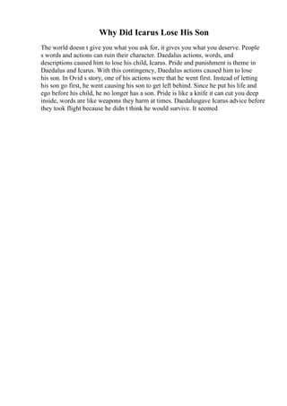 Why Did Icarus Lose His Son
The world doesn t give you what you ask for, it gives you what you deserve. People
s words and actions can ruin their character. Daedalus actions, words, and
descriptions caused him to lose his child, Icarus. Pride and punishment is theme in
Daedalus and Icarus. With this contingency, Daedalus actions caused him to lose
his son. In Ovid s story, one of his actions were that he went first. Instead of letting
his son go first, he went causing his son to get left behind. Since he put his life and
ego before his child, he no longer has a son. Pride is like a knife it can cut you deep
inside, words are like weapons they harm at times. Daedalusgave Icarus advice before
they took flight because he didn t think he would survive. It seemed
 