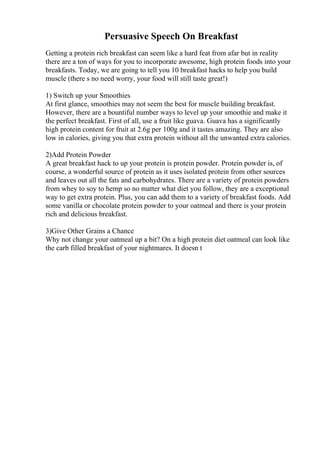 Persuasive Speech On Breakfast
Getting a protein rich breakfast can seem like a hard feat from afar but in reality
there are a ton of ways for you to incorporate awesome, high protein foods into your
breakfasts. Today, we are going to tell you 10 breakfast hacks to help you build
muscle (there s no need worry, your food will still taste great!)
1) Switch up your Smoothies
At first glance, smoothies may not seem the best for muscle building breakfast.
However, there are a bountiful number ways to level up your smoothie and make it
the perfect breakfast. First of all, use a fruit like guava. Guava has a significantly
high protein content for fruit at 2.6g per 100g and it tastes amazing. They are also
low in calories, giving you that extra protein without all the unwanted extra calories.
2)Add Protein Powder
A great breakfast hack to up your protein is protein powder. Protein powder is, of
course, a wonderful source of protein as it uses isolated protein from other sources
and leaves out all the fats and carbohydrates. There are a variety of protein powders
from whey to soy to hemp so no matter what diet you follow, they are a exceptional
way to get extra protein. Plus, you can add them to a variety of breakfast foods. Add
some vanilla or chocolate protein powder to your oatmeal and there is your protein
rich and delicious breakfast.
3)Give Other Grains a Chance
Why not change your oatmeal up a bit? On a high protein diet oatmeal can look like
the carb filled breakfast of your nightmares. It doesn t
 