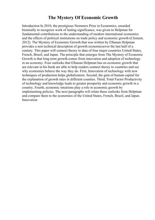 The Mystery Of Economic Growth
Introduction In 2010, the prestigious Nemmers Prize in Economics, awarded
biennially to recognize work of lasting significance, was given to Helpman for
fundamental contributions to the understanding of modern international economics
and the effects of political institutions on trade policy and economic growth (Clement,
2012). The Mystery of Economic Growth that was written by Elhanan Helpman
provides a non technical description of growth economicsover the last half of a
century. This paper will connect theory to data of four major countries United States,
French, Brazil, and Japan. The principle that emerges from The Mystery of Economic
Growth is that long term growth comes from innovation and adoption of technology
in an economy. Four outlooks that Elhanan Helpman has on economic growth that
are relevant in his book are able to help readers connect theory to countries and see
why economies behave the way they do. First, Innovation of technology with new
techniques of production helps globalization. Second, the gain of human capital for
the explanation of growth rates in different counties. Third, Total Factor Productivity
of technology and knowledge leads to greater prosperity and economic growth in a
country. Fourth, economic intuitions play a role in economic growth by
implementing policies. The next paragraphs will relate these outlooks from Helpman
and compare them to the economies of the United States, French, Brazil, and Japan.
Innovation
 