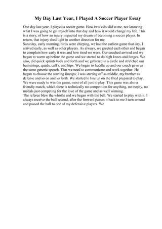 My Day Last Year, I Played A Soccer Player Essay
One day last year, I played a soccer game. How two kids slid at me, not knowing
what I was going to get myself into that day and how it would change my life. This
is a story, of how an injury impacted my dream of becoming a soccer player. In
return, that injury shed light in another direction for me.
Saturday, early morning, birds were chirping, we had the earliest game that day. I
arrived early, as well as other players. As always, we greeted each other and began
to complain how early it was and how tired we were. Our coached arrived and we
began to warm up before the game and we started to do high knees and lunges. We
also, did quick sprints back and forth and we gathered in a circle and stretched our
hamstrings, quads, calf s, and hips. We began to huddle up and our coach gave us
the same generic speech. That we need to communicate and work together. He
began to choose the starting lineups; I was starting off as middle, my brother as
defense and so on and so forth. We started to line up on the filed prepared to play.
We were ready to win the game, most of all just to play. This game was also a
friendly match, which there is technically no competition for anything, no trophy, no
medals just competing for the love of the game and as well winning.
The referee blew the whistle and we began with the ball. We started to play with it. I
always receive the ball second, after the forward passes it back to me I turn around
and passed the ball to one of my defensive players. We
 
