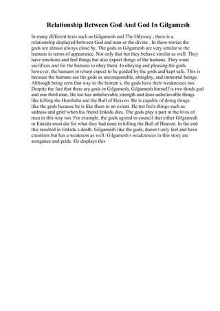 Relationship Between God And God In Gilgamesh
In many different texts such as Gilgamesh and The Odyssey , there is a
relationship displayed between God and man or the divine . In these stories the
gods are almost always close by. The gods in Gilgamesh are very similar to the
humans in terms of appearance. Not only that but they behave similar as well. They
have emotions and feel things but also expect things of the humans. They want
sacrifices and for the humans to obey them. In obeying and pleasing the gods
however, the humans in return expect to be guided by the gods and kept safe. This is
because the humans see the gods as unconquerable, almighty, and immortal beings.
Although being seen that way to the human s, the gods have their weaknesses too.
Despite the fact that there are gods in Gilgamesh, Gilgamesh himself is two thirds god
and one third man. He too has unbelievable strength and does unbelievable things
like killing the Humbaba and the Bull of Heaven. He is capable of doing things
like the gods because he is like them to an extent. He too feels things such as
sadness and grief when his friend Enkidu dies. The gods play a part in the lives of
man in this way too. For example, the gods agreed in council that either Gilgamesh
or Enkidu must die for what they had done in killing the Bull of Heaven. In the end
this resulted in Enkidu s death. Gilgamesh like the gods, doesn t only feel and have
emotions but has a weakness as well. Gilgamesh s weaknesses in this story are
arrogance and pride. He displays this
 