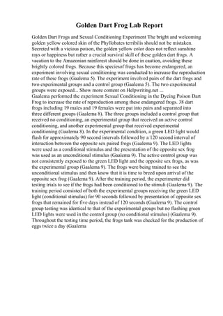 Golden Dart Frog Lab Report
Golden Dart Frogs and Sexual Conditioning Experiment The bright and welcoming
golden yellow colored skin of the Phyllobates terribilis should not be mistaken.
Secreted with a vicious poison, the golden yellow color does not reflect sunshine
rays or happiness but rather a crucial survival skill of these golden dart frogs. A
vacation to the Amazonian rainforest should be done in caution, avoiding these
brightly colored frogs. Because this speciesof frogs has become endangered, an
experiment involving sexual conditioning was conducted to increase the reproduction
rate of these frogs (Gaalema 5). The experiment involved pairs of the dart frogs and
two experimental groups and a control group (Gaalema 5). The two experimental
groups were exposed... Show more content on Helpwriting.net ...
Gaalema performed the experiment Sexual Conditioning in the Dyeing Poison Dart
Frog to increase the rate of reproduction among these endangered frogs. 38 dart
frogs including 19 males and 19 females were put into pairs and separated into
three different groups (Gaalema 8). The three groups included a control group that
received no conditioning, an experimental group that received an active control
conditioning, and another experimental group that received experimental
conditioning (Gaalema 8). In the experimental condition, a green LED light would
flash for approximately 90 second intervals followed by a 120 second interval of
interaction between the opposite sex paired frogs (Gaalema 9). The LED lights
were used as a conditional stimulus and the presentation of the opposite sex frog
was used as an unconditional stimulus (Gaalema 9). The active control group was
not consistently exposed to the green LED light and the opposite sex frogs, as was
the experimental group (Gaalema 9). The frogs were being trained to see the
unconditional stimulus and then know that it is time to breed upon arrival of the
opposite sex frog (Gaalema 9). After the training period, the experimenter did
testing trials to see if the frogs had been conditioned to the stimuli (Gaalema 9). The
training period consisted of both the experimental groups receiving the green LED
light (conditional stimulus) for 90 seconds followed by presentation of opposite sex
frogs that remained for five days instead of 120 seconds (Gaalema 9). The control
group testing was identical to that of the experimental groups but no flashing green
LED lights were used in the control group (no conditional stimulus) (Gaalema 9).
Throughout the testing time period, the frogs tank was checked for the production of
eggs twice a day (Gaalema
 