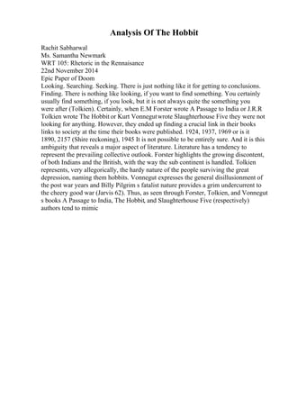 Analysis Of The Hobbit
Rachit Sabharwal
Ms. Samantha Newmark
WRT 105: Rhetoric in the Rennaisance
22nd November 2014
Epic Paper of Doom
Looking. Searching. Seeking. There is just nothing like it for getting to conclusions.
Finding. There is nothing like looking, if you want to find something. You certainly
usually find something, if you look, but it is not always quite the something you
were after (Tolkien). Certainly, when E.M Forster wrote A Passage to India or J.R.R
Tolkien wrote The Hobbit or Kurt Vonnegutwrote Slaughterhouse Five they were not
looking for anything. However, they ended up finding a crucial link in their books
links to society at the time their books were published. 1924, 1937, 1969 or is it
1890, 2157 (Shire reckoning), 1945 It is not possible to be entirely sure. And it is this
ambiguity that reveals a major aspect of literature. Literature has a tendency to
represent the prevailing collective outlook. Forster highlights the growing discontent,
of both Indians and the British, with the way the sub continent is handled. Tolkien
represents, very allegorically, the hardy nature of the people surviving the great
depression, naming them hobbits. Vonnegut expresses the general disillusionment of
the post war years and Billy Pilgrim s fatalist nature provides a grim undercurrent to
the cheery good war (Jarvis 62). Thus, as seen through Forster, Tolkien, and Vonnegut
s books A Passage to India, The Hobbit, and Slaughterhouse Five (respectively)
authors tend to mimic
 