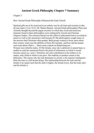 Ancient Greek Philosophy Chapter 7 Summary
Chapter 7
How Ancient Greek Philosophy Influenced the Early Church
Spiritual gifts are to be exercised in an orderly way by all (men and women) so that
all may learn (1 Cor 14:31; Dr. Martin Hanna). Ancient Greek philosophers Plato and
Aristotle thought beyond the pagan societies in which they lived and numerous
elements found in their philosophies were embraced by Jewish and Christian
religious leaders. The common thread was the effort to understand God as revealed in
nature as well as His interaction with humans.85 The philosophers sought many of
the answers that Christians often ponder. Both groups wanted to know more about
their creator, what were the abilities of God, His morality, and how did the human
soul come about. Plato s ... Show more content on Helpwriting.net ...
Women were infertile males, 34 The female, since she is deficient in natural heat, is
unable to cook her menstrual fluid to the point of refinement, at which it would
become semen (i.e. seed ). Therefore, her only contribution to the embryo is its
matter, and a field in which it can grow. Her inability to produce semen is her
deficiency. The reason why the man dominates in society is his superior intelligence.
Only the man is a full human being. The relationship between the male and the
female is by nature such that the male is higher, the female lower, that the male rules
and the female is
 
