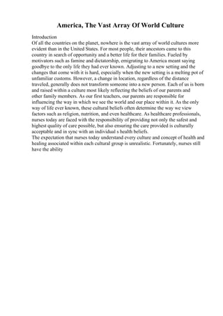 America, The Vast Array Of World Culture
Introduction
Of all the countries on the planet, nowhere is the vast array of world cultures more
evident than in the United States. For most people, their ancestors came to this
country in search of opportunity and a better life for their families. Fueled by
motivators such as famine and dictatorship, emigrating to America meant saying
goodbye to the only life they had ever known. Adjusting to a new setting and the
changes that come with it is hard, especially when the new setting is a melting pot of
unfamiliar customs. However, a change in location, regardless of the distance
traveled, generally does not transform someone into a new person. Each of us is born
and raised within a culture most likely reflecting the beliefs of our parents and
other family members. As our first teachers, our parents are responsible for
influencing the way in which we see the world and our place within it. As the only
way of life ever known, these cultural beliefs often determine the way we view
factors such as religion, nutrition, and even healthcare. As healthcare professionals,
nurses today are faced with the responsibility of providing not only the safest and
highest quality of care possible, but also ensuring the care provided is culturally
acceptable and in sync with an individual s health beliefs.
The expectation that nurses today understand every culture and concept of health and
healing associated within each cultural group is unrealistic. Fortunately, nurses still
have the ability
 