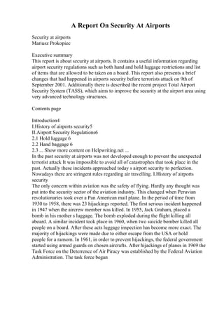 A Report On Security At Airports
Security at airports
Mariusz Prokopiec
Executive summary
This report is about security at airports. It contains a useful information regarding
airport security regulations such as both hand and hold luggage restrictions and list
of items that are allowed to be taken on a board. This report also presents a brief
changes that had happened in airports security before terrorists attack on 9th of
September 2001. Additionally there is described the recent project Total Airport
Security System (TASS), which aims to improve the security at the airport area using
very advanced technology structures.
Contents page
Introduction4
I.History of airports security5
II.Airport Security Regulations6
2.1 Hold luggage 6
2.2 Hand baggage 6
2.3 ... Show more content on Helpwriting.net ...
In the past security at airports was not developed enough to prevent the unexpected
terrorist attack It was impossible to avoid all of catastrophes that took place in the
past. Actually these incidents approached today s airport security to perfection.
Nowadays there are stringent rules regarding air travelling. I.History of airports
security
The only concern within aviation was the safety of flying. Hardly any thought was
put into the security sector of the aviation industry. This changed when Peruvian
revolutionaries took over a Pan American mail plane. In the period of time from
1930 to 1958, there was 23 hijackings reported. The first serious incident happened
in 1947 when the aircrew member was killed. In 1955, Jack Graham, placed a
bomb in his mother s luggage. The bomb exploded during the flight killing all
aboard. A similar incident took place in 1960, when two suicide bomber killed all
people on a board. After these acts luggage inspection has become more exact. The
majority of hijackings were made due to either escape from the USA or hold
people for a ransom. In 1961, in order to prevent hijackings, the federal government
started using armed guards on chosen aircrafts. After hijackings of planes in 1969 the
Task Force on the Deterrence of Air Piracy was established by the Federal Aviation
Administration. The task force began
 
