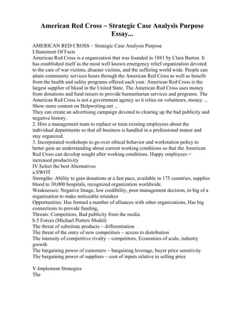 American Red Cross ~ Strategic Case Analysis Purpose
Essay...
AMERICAN RED CROSS ~ Strategic Case Analysis Purpose
I.Statement Of Facts
American Red Cross is a organization that was founded in 1881 by Clara Barton. It
has established itself as the most well known emergency relief organization devoted
to the care of war victims, disaster victims, and the suffering world wide. People can
attain community services hours through the American Red Cross as well as benefit
from the health and safety programs offered each year. American Red Cross is the
largest supplier of blood in the United State. The American Red Cross uses money
from donations and fund raisers to provide humanitarian services and programs. The
American Red Cross is not a government agency so it relies on volunteers, money ...
Show more content on Helpwriting.net ...
They can create an advertising campaign devoted to clearing up the bad publicity and
negative history.
2. Hire a management team to replace or train existing employees about the
individual departments so that all business is handled in a professional manor and
stay organized.
3. Incorporated workshops to go over ethical behavior and workstation policy to
better gain an understanding about current working conditions so that the American
Red Cross can develop sought after working conditions. Happy employees =
increased productivity
IV.Select the best Alternatives
a.SWOT
Strengths: Ability to gain donations at a fast pace, available in 175 countries, supplies
blood to 30,000 hospitals, recognized organization worldwide.
Weaknesses: Negative Image, low credibility, poor management decision, to big of a
organization to make noticeable mistakes
Opportunities: Has formed a number of alliances with other organizations, Has big
connections to provide funding,
Threats: Competitors, Bad publicity from the media
b.5 Forces (Michael Porters Model)
The threat of substitute products ~ differentiation
The threat of the entry of new competitors ~ access to distribution
The intensity of competitive rivalry ~ competitors, Economies of scale, industry
growth
The bargaining power of customers ~ bargaining leverage, buyer price sensitivity
The bargaining power of suppliers ~ cost of inputs relative to selling price
V.Implement Strategies
The
 