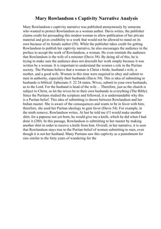 Mary Rowlandson s Captivity Narrative Analysis
Mary Rowlandson s captivity narrative was published anonymously by someone
who wanted to protect Rowlandson as a woman author. Davis writes, the publisher
claims credit for persuading this modest woman to allow publication of her private
material and gives credibility to a work that would not be allowed to stand on its
own because of its female author (58). While the publisher takes credit for getting
Rowlandson to publish her captivity narrative, he also encourages the audience in the
preface to accept the work of Rowlandson, a woman. He even reminds the audience
that Rowlandson is the wife of a minister (Davis 58). By doing all of this, he is
trying to make sure the audience does not discredit her work simply because it was
written by a woman. It is important to understand the women s role in the Puritan
society. The Puritans believe that a woman is Christ s bride, husband s wife, a
mother, and a good wife. Women in this time were required to obey and submit to
men in authority, especially their husbands (Davis 54). This is idea of submitting to
husbands is biblical. Ephesians 5: 22 24 states, Wives, submit to your own husbands,
as to the Lord. For the husband is head of the wife ... Therefore, just as the church is
subject to Christ, so let the wives be to their own husbands in everything (The Bible).
Since the Puritans studied the scripture and followed, it is understandable why this
is a Puritan belief. This idea of submitting is shown between Rowlandson and her
Indian master. She is aware of the consequences and wants to be in favor with him;
therefore, she used her Puritan ideology to gain favor (Davis 54). For example, in
the ninth remove, Rowlandson writes, At last he told me if I would make another
shirt, for a papoose not yet born, he would give me a knife, which he did when I had
done it (280). In this passage, Rowlandson is submitting to her master by making
another shirt in order to receive a knife from him. Overall, in her narrative, it is seen
that Rowlandson stays true to the Puritan belief of women submitting to men, even
though it is not her husband. Many Puritans saw this captivity as a punishment for
sins similar to the forty years of wandering for the
 