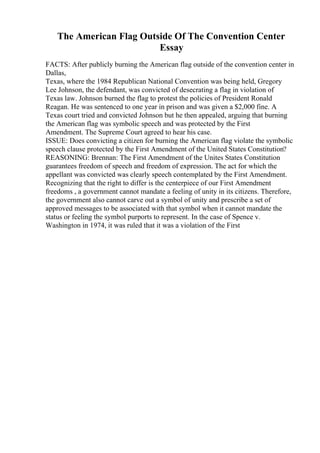 The American Flag Outside Of The Convention Center
Essay
FACTS: After publicly burning the American flag outside of the convention center in
Dallas,
Texas, where the 1984 Republican National Convention was being held, Gregory
Lee Johnson, the defendant, was convicted of desecrating a flag in violation of
Texas law. Johnson burned the flag to protest the policies of President Ronald
Reagan. He was sentenced to one year in prison and was given a $2,000 fine. A
Texas court tried and convicted Johnson but he then appealed, arguing that burning
the American flag was symbolic speech and was protected by the First
Amendment. The Supreme Court agreed to hear his case.
ISSUE: Does convicting a citizen for burning the American flag violate the symbolic
speech clause protected by the First Amendment of the United States Constitution?
REASONING: Brennan: The First Amendment of the Unites States Constitution
guarantees freedom of speech and freedom of expression. The act for which the
appellant was convicted was clearly speech contemplated by the First Amendment.
Recognizing that the right to differ is the centerpiece of our First Amendment
freedoms , a government cannot mandate a feeling of unity in its citizens. Therefore,
the government also cannot carve out a symbol of unity and prescribe a set of
approved messages to be associated with that symbol when it cannot mandate the
status or feeling the symbol purports to represent. In the case of Spence v.
Washington in 1974, it was ruled that it was a violation of the First
 