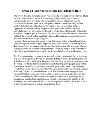 Essay on America Needs the Exclusionary Rule
The proposition that the exclusionary rule should be abolished is preposterous. There
are few rules that are as useful in protecting the rights of the general public.
Unfortunately, there are many who believe, for a number of reasons, that the
exclusionary rule does more harm than good, and that American society suffers
needlessly for the sake of protecting the rights of those who violate its laws.
Opponents of the exclusionary ruleperceive its gains to be dubious; its costs
overwhelming. This perception is a flawed overestimation of the results of the rule s
principles. The principle in this case is that the exclusionary rule serves to protect the
rights of the accused, and is specifically designed to create an incentive for police...
Show more content on Helpwriting.net ...
However, there are some that would prefer that we not bother with said protection,
and exchange our personal rights to privacy for a safer society. If only things were
that simple. There are several objections to the exclusionary rule, and some of them
effectively point out the shortcomings thereof. However, none of them separate nor
all of them together constitute a valid case for the abolition of the exclusionary rule.
The first objection is a common sense rationale that the function of the exclusionary
rule is to let the guilty go free on the grounds that the evidence collected against the
defendant was done so illegally. Based on this fact, there are three arguments against
the ruling. The first is the utilitarian rationale that letting guilty people loose on the
grounds that the evidence against them was illegally places more criminals on in
society than would otherwise be without the exclusionary rule, thus creating a danger
to society. The second objection based upon this fact is the nonconsequentialist
argument that the exclusionary rule is unfair to those who are legally convicted of
crime, considering the fact that others who possibly commit worse crimes are not
incarcerated because they were fortunate enough to be arrested by a half wit. The
third objection based upon this fact is that it hampers the abilities of the police force
to fulfil their obligation to society by restricting their
 