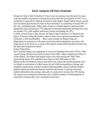 Swot Analysis Of San Clemente
Homes for Sale in San Clemente CA have seen an increase over the past five years
with the number of properties selling increasing since the last quarter of 2015. It s a
trend that is expected to continue for homes, and condos. Single family homes are the
most common type homes for Sale in San Clemente CA consisting of nearly 60% of
the city s residential units. Other types of homes include duplexes and converted
apartment units consisting of 15%, planned community apartment and high rise units
for another 15% with smaller and luxury homes accounting for 10%.
Is 2016 a Good Time to Buy Homes for Sale in San Clemente CA? Based on the
prices of homes selling the market seems to have hit an upward momentum. San
Clemente is still an affordable ... Show more content on Helpwriting.net ...
Depending on economics in the area vacant investment properties can cause real
estate prices to be lower as a result of the market comps absorbing these homes into
the data and comparison reports.
Future Projections
San Clemente homes are comprised of 4 eras for building from early 1970 to 1999,
second group of home were built in prior to the 1940 , today comprised of only 2%
of the market. The oldest and largest styles were built during the 1940 1969
representing about 26%, and the newer home in the 2000 make of 20%.
Based on this information, buyers and sellers can expect the market demands will
be related to renovation of older homes for sell with increased price listings and
complete construction of newer models reflecting higher prices with the modern
updates and buyer preferred features built into the homes. Looking at the past
market information the average sales price is expected to increase by 10% during
the current year compared to previous year. And the number of sold properties is
expected to increase this year, compared to previous
 