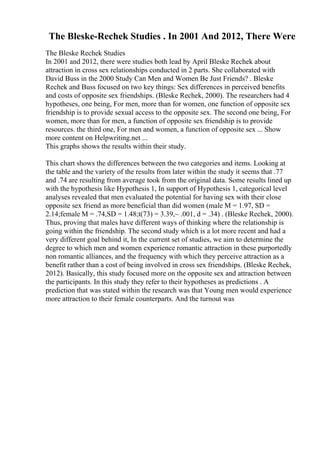 The Bleske-Rechek Studies . In 2001 And 2012, There Were
The Bleske Rechek Studies
In 2001 and 2012, there were studies both lead by April Bleske Rechek about
attraction in cross sex relationships conducted in 2 parts. She collaborated with
David Buss in the 2000 Study Can Men and Women Be Just Friends? . Bleske
Rechek and Buss focused on two key things: Sex differences in perceived benefits
and costs of opposite sex friendships. (Bleske Rechek, 2000). The researchers had 4
hypotheses, one being, For men, more than for women, one function of opposite sex
friendship is to provide sexual access to the opposite sex. The second one being, For
women, more than for men, a function of opposite sex friendship is to provide
resources. the third one, For men and women, a function of opposite sex ... Show
more content on Helpwriting.net ...
This graphs shows the results within their study.
This chart shows the differences between the two categories and items. Looking at
the table and the variety of the results from later within the study it seems that .77
and .74 are resulting from average took from the original data. Some results lined up
with the hypothesis like Hypothesis 1, In support of Hypothesis 1, categorical level
analyses revealed that men evaluated the potential for having sex with their close
opposite sex friend as more beneficial than did women (male M = 1.97, SD =
2.14;female M = .74,SD = 1.48;t(73) = 3.39,~ .001, d = .34) . (Bleske Rechek, 2000).
Thus, proving that males have different ways of thinking where the relationship is
going within the friendship. The second study which is a lot more recent and had a
very different goal behind it, In the current set of studies, we aim to determine the
degree to which men and women experience romantic attraction in these purportedly
non romantic alliances, and the frequency with which they perceive attraction as a
benefit rather than a cost of being involved in cross sex friendships. (Bleske Rechek,
2012). Basically, this study focused more on the opposite sex and attraction between
the participants. In this study they refer to their hypotheses as predictions . A
prediction that was stated within the research was that Young men would experience
more attraction to their female counterparts. And the turnout was
 