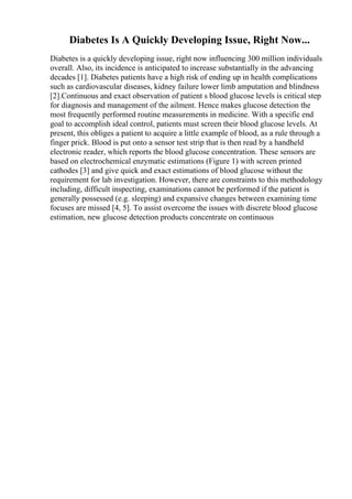 Diabetes Is A Quickly Developing Issue, Right Now...
Diabetes is a quickly developing issue, right now influencing 300 million individuals
overall. Also, its incidence is anticipated to increase substantially in the advancing
decades [1]. Diabetes patients have a high risk of ending up in health complications
such as cardiovascular diseases, kidney failure lower limb amputation and blindness
[2].Continuous and exact observation of patient s blood glucose levels is critical step
for diagnosis and management of the ailment. Hence makes glucose detection the
most frequently performed routine measurements in medicine. With a specific end
goal to accomplish ideal control, patients must screen their blood glucose levels. At
present, this obliges a patient to acquire a little example of blood, as a rule through a
finger prick. Blood is put onto a sensor test strip that is then read by a handheld
electronic reader, which reports the blood glucose concentration. These sensors are
based on electrochemical enzymatic estimations (Figure 1) with screen printed
cathodes [3] and give quick and exact estimations of blood glucose without the
requirement for lab investigation. However, there are constraints to this methodology
including, difficult inspecting, examinations cannot be performed if the patient is
generally possessed (e.g. sleeping) and expansive changes between examining time
focuses are missed [4, 5]. To assist overcome the issues with discrete blood glucose
estimation, new glucose detection products concentrate on continuous
 
