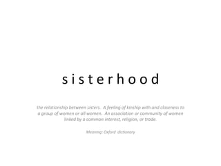 s i s t e r h o o d the relationship between sisters.  A feeling of kinship with and closeness to a group of women or all women.  An association or community of women linked by a common interest, religion, or trade. Meaning: Oxford  dictionary 