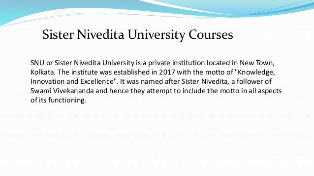 SNU or Sister Nivedita University is a private institution located in New Town,
Kolkata. The institute was established in 2017 with the motto of "Knowledge,
Innovation and Excellence". It was named after Sister Nivedita, a follower of
Swami Vivekananda and hence they attempt to include the motto in all aspects
of its functioning.
Sister Nivedita University Courses
 