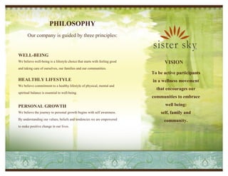 PHILOSOPHY
       Our company is guided by three principles:


WELL-BEING
We believe well-being is a lifestyle choice that starts with feeling good         VISION
and taking care of ourselves, our families and our communities.
                                                                            To be active participants
HEALTHLY LIFESTYLE                                                          in a wellness movement
We believe commitment to a healthy lifestyle of physical, mental and
                                                                              that encourages our
spiritual balance is essential to well-being.
                                                                            communities to embrace

PERSONAL GROWTH                                                                    well being:
We believe the journey to personal growth begins with self awareness.           self, family and
By understanding our values, beliefs and tendencies we are empowered              community.
to make positive change in our lives.
 