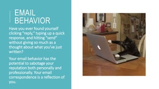 EMAIL
BEHAVIOR
Have you ever found yourself
clicking "reply," typing up a quick
response, and hitting "send"
without giving so much as a
thought about what you've just
written?
Your email behavior has the
potential to sabotage your
reputation both personally and
professionally. Your email
correspondence is a reflection of
you.
 