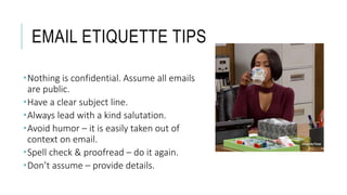 EMAIL ETIQUETTE TIPS
Nothing is confidential. Assume all emails
are public.
Have a clear subject line.
Always lead with a kind salutation.
Avoid humor – it is easily taken out of
context on email.
Spell check & proofread – do it again.
Don’t assume – provide details.
 