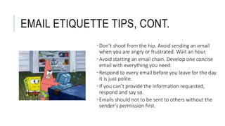 EMAIL ETIQUETTE TIPS, CONT.
 Don’t shoot from the hip. Avoid sending an email
when you are angry or frustrated. Wait an hour.
 Avoid starting an email chain. Develop one concise
email with everything you need.
 Respond to every email before you leave for the day.
It is just polite.
 If you can’t provide the information requested,
respond and say so.
 Emails should not to be sent to others without the
sender’s permission first.
 