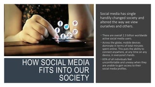 HOW SOCIAL MEDIA
FITS INTO OUR
SOCIETY
Social media has single
handily changed society and
altered the way we view
ourselves and others.
 There are overall 2.3 billion worldwide
active social media users.
 Across the globe, mobile devices
dominate in terms of total minutes
spent online. This puts the ability to
connect anywhere, at any time on any
device, in everyone’s hands.
 65% of all individuals feel
uncomfortable and uneasy when they
are unable to gain access to their
social media profiles.
 