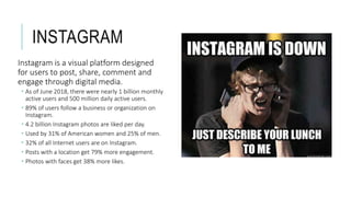 INSTAGRAM
Instagram is a visual platform designed
for users to post, share, comment and
engage through digital media.
 As of June 2018, there were nearly 1 billion monthly
active users and 500 million daily active users.
 89% of users follow a business or organization on
Instagram.
 4.2 billion Instagram photos are liked per day.
 Used by 31% of American women and 25% of men.
 32% of all Internet users are on Instagram.
 Posts with a location get 79% more engagement.
 Photos with faces get 38% more likes.
 