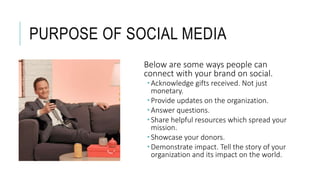 PURPOSE OF SOCIAL MEDIA
Below are some ways people can
connect with your brand on social.
 Acknowledge gifts received. Not just
monetary.
 Provide updates on the organization.
 Answer questions.
 Share helpful resources which spread your
mission.
 Showcase your donors.
 Demonstrate impact. Tell the story of your
organization and its impact on the world.
 