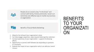 BENEFITS
TO YOUR
ORGANIZATI
ON
People are on social to stay “in-the-know” and
connect with family, friends and brands. Social is an
extremely cost-effective way to market any business
or organization.
Benefits of Social Media Marketing:
• Allow for the telling of your organization’s story.
• Can help engage supporters, capturing and retaining their attention.
• Increase awareness of your organization – supports fundraising
efforts.
• Opportunity to connect with followers by responding to questions
or comments.
• Expands the impact of your organization which can add your overall
mission.
 