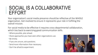 SOCIAL IS A COLLABORATIVE
EFFORT
Your organization’s social media presence should be reflective of the WHOLE
organization. Get involved to ensure it represents your role in fulfilling the
overall mission.
For social media to be effective it requires cross-departmental collaboration,
which ties back to exercising good communication skills.
 Where possible, plan ahead.
 Share approaches you have seen other organizations use.
 Be timely.
 If you are unsure, ask questions.
 Send more information than necessary.
 Don’t be afraid to experiment.
 