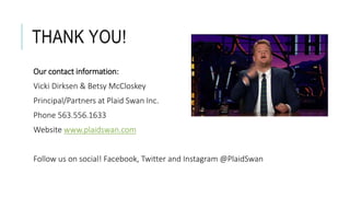 THANK YOU!
Our contact information:
Vicki Dirksen & Betsy McCloskey
Principal/Partners at Plaid Swan Inc.
Phone 563.556.1633
Website www.plaidswan.com
Follow us on social! Facebook, Twitter and Instagram @PlaidSwan
 