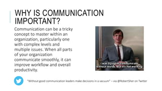 WHY IS COMMUNICATION
IMPORTANT?
Communication can be a tricky
concept to master within an
organization, particularly one
with complex levels and
multiple issues. When all parts
of your organization
communicate smoothly, it can
improve workflow and overall
productivity.
“Without good communication leaders make decisions in a vacuum” – via @RobertSher on Twitter
 