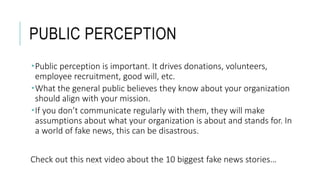PUBLIC PERCEPTION
Public perception is important. It drives donations, volunteers,
employee recruitment, good will, etc.
What the general public believes they know about your organization
should align with your mission.
If you don’t communicate regularly with them, they will make
assumptions about what your organization is about and stands for. In
a world of fake news, this can be disastrous.
Check out this next video about the 10 biggest fake news stories…
 