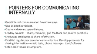 POINTERS FOR COMMUNICATING
INTERNALLY
Good internal communication flows two ways.
Give as good as you get.
Create and reward open dialogue.
Lead by example – share, comment, give feedback and answer questions.
Encourage employees to share information.
Establish regular processes for communication. Develop processes for
sharing information – email, texts, phone messages, tools/software.
Listen. Don’t make assumptions.
 