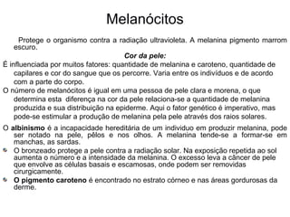 Melanócitos
Protege o organismo contra a radiação ultravioleta. A melanina pigmento marrom
escuro.
Cor da pele:
É influenciada por muitos fatores: quantidade de melanina e caroteno, quantidade de
capilares e cor do sangue que os percorre. Varia entre os indivíduos e de acordo
com a parte do corpo.
O número de melanócitos é igual em uma pessoa de pele clara e morena, o que
determina esta diferença na cor da pele relaciona-se a quantidade de melanina
produzida e sua distribuição na epiderme. Aqui o fator genético é imperativo, mas
pode-se estimular a produção de melanina pela pele através dos raios solares.
O albinismo é a incapacidade hereditária de um individuo em produzir melanina, pode
ser notado na pele, pêlos e nos olhos. A melanina tende-se a formar-se em
manchas, as sardas.
O bronzeado protege a pele contra a radiação solar. Na exposição repetida ao sol
aumenta o número e a intensidade da melanina. O excesso leva a câncer de pele
que envolve as células basais e escamosas, onde podem ser removidas
cirurgicamente.
O pigmento caroteno é encontrado no estrato córneo e nas áreas gordurosas da
derme.

 