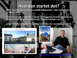 Hvordan startet det? MEN .. Egentlig har vi vært på sosiale webtjenester  siden nettet kom ut til Utsira i 1995.  Først ti år senere i 2005 fikk vi besøk av bloggeren, fremtidstenkeren og siravenn EIRIK NEWTH @astronewth i Kunstnerboligen vår. Lenge før web 2.0 og Bit Torrent fikk vi et blikk inn i krystallkula til Eirik  Lenge før google street view i 2005 