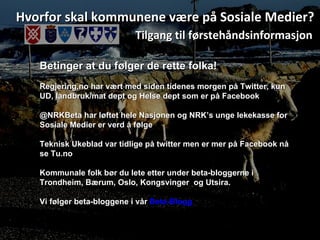 Hvorfor skal kommunene være på Sosiale Medier? Tilgang til førstehåndsinformasjon Betinger at du følger de rette folka! Regjering,no har vært med siden tidenes morgen på Twitter, kun UD, landbruk/mat dept og Helse dept som er på Facebook @NRKBeta har løftet hele Nasjonen og NRK’s unge lekekasse for Sosiale Medier er verd å følge Teknisk Ukeblad var tidlige på twitter men er mer på Facebook nå se Tu.no  Kommunale folk bør du lete etter under beta-bloggerne i Trondheim, Bærum, Oslo, Kongsvinger  og Utsira. Vi følger beta-bloggene i vår  Beta-Blogg   
