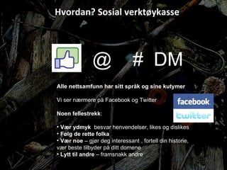 Hvordan? Sosial verktøykasse @  #  DM  Alle nettsamfunn har sitt språk og sine kutymer Vi ser nærmere på Facebook og Twitter Noen fellestrekk : Vær ydmyk  besvar henvendelser, likes og dislikes Følg de rette folka Vær noe  – gjør deg interessant , fortell din historie, vær beste tilbyder på ditt domene Lytt til andre  – framsnakk andre 