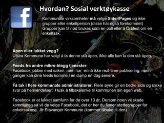 Hvordan? Sosial verktøykasse Kommunale virksomheter  må  velge  Sider/Pages  og ikke grupper eller enkeltperson (disse har også forekommet) Grupper kan til nød brukes som en poll eller å få blest om en enkeltsak. Åpen eller lukket vegg? Utsira Kommune har valgt å la denne stå åpen, ikke alle kan la den stå åpen. Feeds fra andre mikro-blogg tjenester: Facebook jobber med saken, men har  ennå ikke real-time publisering, noen ganger kan dine feeds komme i en dump en dag senere. Få tak i flere kommunale administratorer . Flere øyne gir en bedre side og raske svar på henvendelser.  Husk å tilbakelenke til kommunen sin egen web. Facebook er et lukket samfunn for de over 13 år, Dersom noen vil skade kommunen så vil de velge Facebook, det er her du finner støttegrupper for enkeltsakene. Jfr Stavanger Kommune (kommer tilbake til den) 