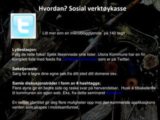 Hvordan? Sosial verktøykasse Litt mer enn en mikrobloggtjenste  på 140 tegn Lyttestasjon: Følg de rette folka! Sjekk likesinnede sine lister. Utsira Kommune har en fin komplett liste med feeds fra  samtlige kommuner  som er på Twitter.  Søketjeneste: Sørg for å lagre dine egne søk fra ditt sted ditt domene osv. Samle diskusjonstråder i form av # hashtaggs; Flere øyne gir en bedre side og raske svar på henvendelser.  Husk å tilbakelenke til kommunen sin egen web. Eks, fra dette seminaret  #soskom En twitter identitet gir deg flere muligheter opp mot den kommende applikasjkons verden som skapes i mobilsamfunnet,  