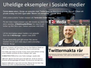Uheldige eksempler i Sosiale medier Første  store  saken i Norge var episoden med ’Twitter-guru’ og Stormberg-gründer Steinar J Olsen sitt private anslag mot SAS også kallet  ’Storm i et vannglass’ i januar 2010 SAS undervurderte Twitter massen sitt  ’forbruker-makt’  stempel På den tiden fulgte pressen opp alle tweets og saken fikk store oppslag. @ GeelmuydenKiese   hev seg inn på twitter og flikk flere riper i lakken sammen med SAS Litt før stormglass saken hadde vi en episode Som ble til  #drittunge  - saken i mai 2009 Da en ubetydelig gutt @Evenser fikk denne tweeten fra en som viste seg å være ansvarlig i  Warner  Norge 