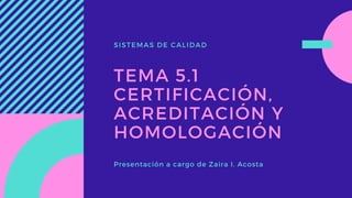 SISTEMAS DE CALIDAD
TEMA 5.1
CERTIFICACIÓN,
ACREDITACIÓN Y
HOMOLOGACIÓN
Presentación a cargo de Zaira I. Acosta
 
