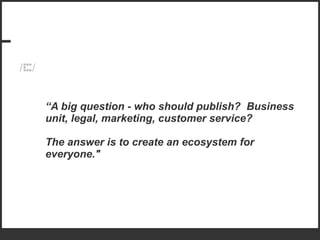“ A big question - who should publish?  Business unit, legal, marketing, customer service?  The answer is to create an ecosystem for everyone." 