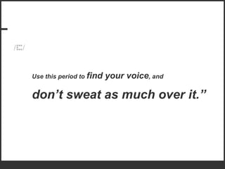 Use this period to  find your voice , and  don’t sweat as much over it.” 